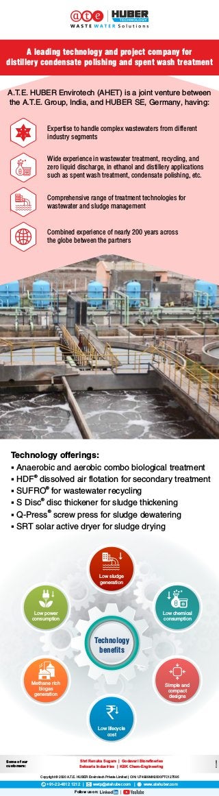 § SRT solar active dryer for sludge drying
Technology offerings:
§ Anaerobic and aerobic combo biological treatment
®
§ HDF dissolved air flotation for secondary treatment
®
§ SUFRO for wastewater recycling
®
§ S Disc disc thickener for sludge thickening
®
§ Q-Press screw press for sludge dewatering
A.T.E. HUBER Envirotech (AHET) is a joint venture between
the A.T.E. Group, India, and HUBER SE, Germany, having:
Comprehensive range of treatment technologies for
wastewater and sludge management
Combined experience of nearly 200 years across
the globe between the partners
Wide experience in wastewater treatment, recycling, and
zero liquid discharge, in ethanol and distillery applications
such as spent wash treatment, condensate polishing, etc.
Expertise to handle complex wastewaters from different
industry segments
+91-22-4612 1212 | wwtp@atehuber.com | www.atehuber.com
Copyright © 2020 A.T.E. HUBER Envirotech Private Limited | CIN: U74999MH2000PTC127595
Follow us on:
A leading technology and project company for
distillery condensate polishing and spent wash treatment
Some of our
customers:
V1,Oct2020
Shri Renuka Sugars | Godavari Bioreneries
Seksaria Industries | KBK Chem-Engineering
Technology
benefits
Low power
consumption
Simple and
compact
designs
Low lifecycle
cost
`
Methane rich
biogas
generation
Low sludge
generation
Low chemical
consumption
 
