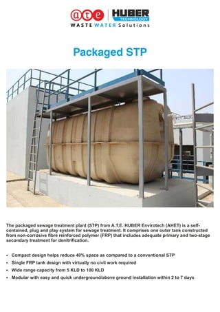 Packaged STP
The packaged sewage treatment plant (STP) from A.T.E. HUBER Envirotech (AHET) is a self-
contained, plug and play system for sewage treatment. It comprises one outer tank constructed
from non-corrosive ﬁbre reinforced polymer (FRP) that includes adequate primary and two-stage
secondary treatment for denitriﬁcation.
§ Compact design helps reduce 40% space as compared to a conventional STP
§ Single FRP tank design with virtually no civil work required
§ Wide range capacity from 5 KLD to 100 KLD
§ Modular with easy and quick underground/above ground installation within 2 to 7 days
 