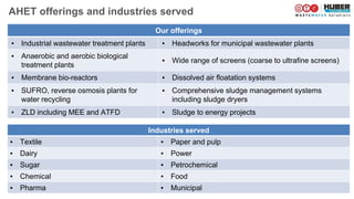 Industries served
▪ Textile ▪ Paper and pulp
▪ Dairy ▪ Power
▪ Sugar ▪ Petrochemical
▪ Chemical ▪ Food
▪ Pharma ▪ Municipal
Our offerings
▪ Industrial wastewater treatment plants ▪ Headworks for municipal wastewater plants
▪ Anaerobic and aerobic biological
treatment plants
▪ Wide range of screens (coarse to ultrafine screens)
▪ Membrane bio-reactors ▪ Dissolved air floatation systems
▪ SUFRO, reverse osmosis plants for
water recycling
▪ Comprehensive sludge management systems
including sludge dryers
▪ ZLD including MEE and ATFD ▪ Sludge to energy projects
AHET offerings and industries served
 