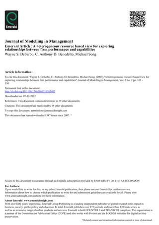 Journal of Modelling in Management
Emerald Article: A heterogeneous resource based view for exploring
relationships between firm performance and capabilities
Wayne S. DeSarbo, C. Anthony Di Benedetto, Michael Song



Article information:
To cite this document: Wayne S. DeSarbo, C. Anthony Di Benedetto, Michael Song, (2007),"A heterogeneous resource based view for
exploring relationships between firm performance and capabilities", Journal of Modelling in Management, Vol. 2 Iss: 2 pp. 103 -
130
Permanent link to this document:
http://dx.doi.org/10.1108/17465660710763407
Downloaded on: 07-12-2012
References: This document contains references to 79 other documents
Citations: This document has been cited by 19 other documents
To copy this document: permissions@emeraldinsight.com
This document has been downloaded 1387 times since 2007. *




Access to this document was granted through an Emerald subscription provided by UNIVERSITY OF THE ARTS LONDON

For Authors:
If you would like to write for this, or any other Emerald publication, then please use our Emerald for Authors service.
Information about how to choose which publication to write for and submission guidelines are available for all. Please visit
www.emeraldinsight.com/authors for more information.
About Emerald www.emeraldinsight.com
With over forty years' experience, Emerald Group Publishing is a leading independent publisher of global research with impact in
business, society, public policy and education. In total, Emerald publishes over 275 journals and more than 130 book series, as
well as an extensive range of online products and services. Emerald is both COUNTER 3 and TRANSFER compliant. The organization is
a partner of the Committee on Publication Ethics (COPE) and also works with Portico and the LOCKSS initiative for digital archive
preservation.
                                                                        *Related content and download information correct at time of download.
 
