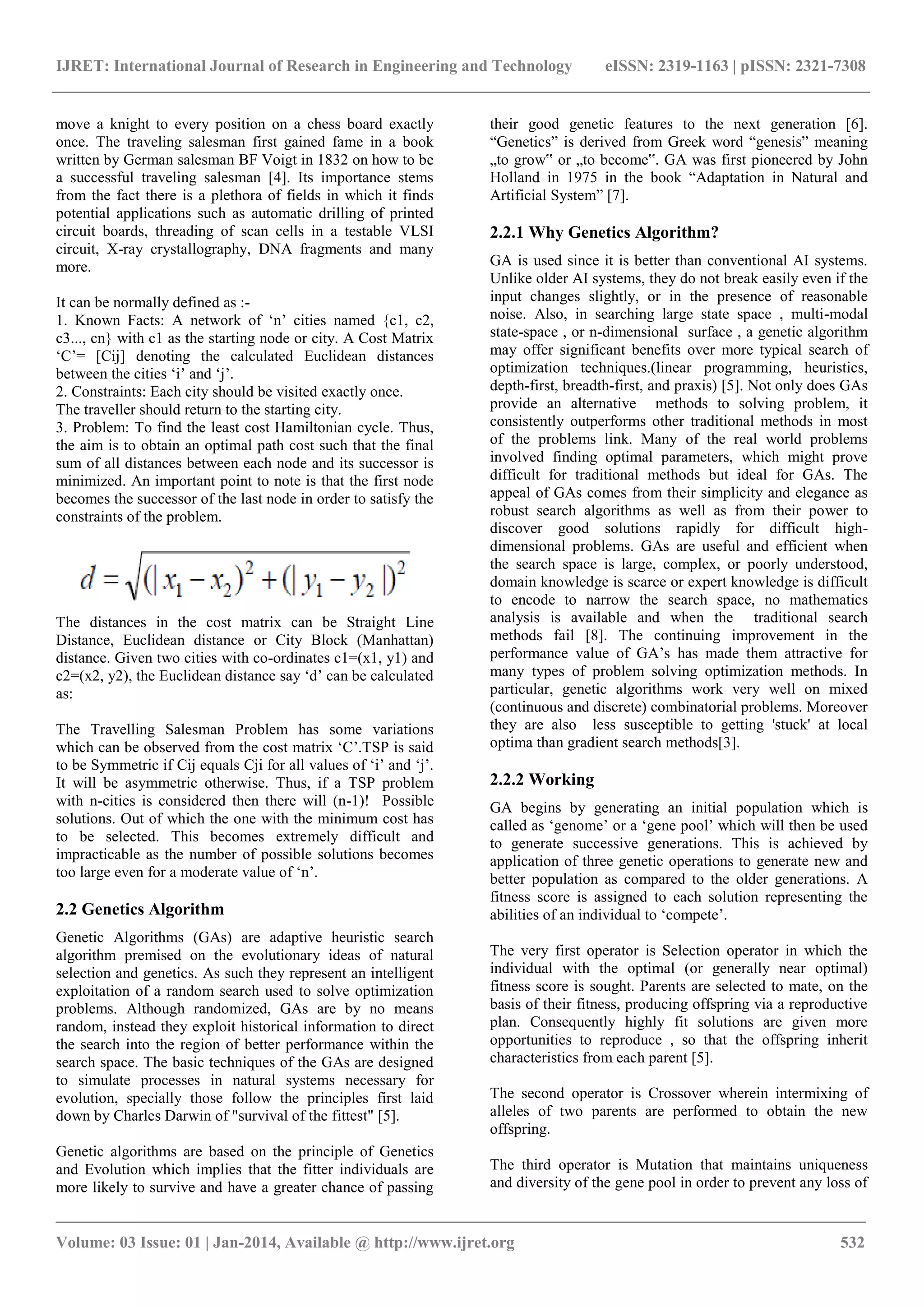 IJRET: International Journal of Research in Engineering and Technology eISSN: 2319-1163 | pISSN: 2321-7308 _______________________________________________________________________________________ Volume: 03 Issue: 01 | Jan-2014, Available @ http://www.ijret.org 532 move a knight to every position on a chess board exactly once. The traveling salesman first gained fame in a book written by German salesman BF Voigt in 1832 on how to be a successful traveling salesman [4]. Its importance stems from the fact there is a plethora of fields in which it finds potential applications such as automatic drilling of printed circuit boards, threading of scan cells in a testable VLSI circuit, X-ray crystallography, DNA fragments and many more. It can be normally defined as :- 1. Known Facts: A network of „n‟ cities named {c1, c2, c3..., cn} with c1 as the starting node or city. A Cost Matrix „C‟= [Cij] denoting the calculated Euclidean distances between the cities „i‟ and „j‟. 2. Constraints: Each city should be visited exactly once. The traveller should return to the starting city. 3. Problem: To find the least cost Hamiltonian cycle. Thus, the aim is to obtain an optimal path cost such that the final sum of all distances between each node and its successor is minimized. An important point to note is that the first node becomes the successor of the last node in order to satisfy the constraints of the problem. The distances in the cost matrix can be Straight Line Distance, Euclidean distance or City Block (Manhattan) distance. Given two cities with co-ordinates c1=(x1, y1) and c2=(x2, y2), the Euclidean distance say „d‟ can be calculated as: The Travelling Salesman Problem has some variations which can be observed from the cost matrix „C‟.TSP is said to be Symmetric if Cij equals Cji for all values of „i‟ and „j‟. It will be asymmetric otherwise. Thus, if a TSP problem with n-cities is considered then there will (n-1)! Possible solutions. Out of which the one with the minimum cost has to be selected. This becomes extremely difficult and impracticable as the number of possible solutions becomes too large even for a moderate value of „n‟. 2.2 Genetics Algorithm Genetic Algorithms (GAs) are adaptive heuristic search algorithm premised on the evolutionary ideas of natural selection and genetics. As such they represent an intelligent exploitation of a random search used to solve optimization problems. Although randomized, GAs are by no means random, instead they exploit historical information to direct the search into the region of better performance within the search space. The basic techniques of the GAs are designed to simulate processes in natural systems necessary for evolution, specially those follow the principles first laid down by Charles Darwin of "survival of the fittest" [5]. Genetic algorithms are based on the principle of Genetics and Evolution which implies that the fitter individuals are more likely to survive and have a greater chance of passing their good genetic features to the next generation [6]. “Genetics” is derived from Greek word “genesis” meaning „to grow‟ or „to become‟. GA was first pioneered by John Holland in 1975 in the book “Adaptation in Natural and Artificial System” [7]. 2.2.1 Why Genetics Algorithm? GA is used since it is better than conventional AI systems. Unlike older AI systems, they do not break easily even if the input changes slightly, or in the presence of reasonable noise. Also, in searching large state space , multi-modal state-space , or n-dimensional surface , a genetic algorithm may offer significant benefits over more typical search of optimization techniques.(linear programming, heuristics, depth-first, breadth-first, and praxis) [5]. Not only does GAs provide an alternative methods to solving problem, it consistently outperforms other traditional methods in most of the problems link. Many of the real world problems involved finding optimal parameters, which might prove difficult for traditional methods but ideal for GAs. The appeal of GAs comes from their simplicity and elegance as robust search algorithms as well as from their power to discover good solutions rapidly for difficult high- dimensional problems. GAs are useful and efficient when the search space is large, complex, or poorly understood, domain knowledge is scarce or expert knowledge is difficult to encode to narrow the search space, no mathematics analysis is available and when the traditional search methods fail [8]. The continuing improvement in the performance value of GA‟s has made them attractive for many types of problem solving optimization methods. In particular, genetic algorithms work very well on mixed (continuous and discrete) combinatorial problems. Moreover they are also less susceptible to getting 'stuck' at local optima than gradient search methods[3]. 2.2.2 Working GA begins by generating an initial population which is called as „genome‟ or a „gene pool‟ which will then be used to generate successive generations. This is achieved by application of three genetic operations to generate new and better population as compared to the older generations. A fitness score is assigned to each solution representing the abilities of an individual to „compete‟. The very first operator is Selection operator in which the individual with the optimal (or generally near optimal) fitness score is sought. Parents are selected to mate, on the basis of their fitness, producing offspring via a reproductive plan. Consequently highly fit solutions are given more opportunities to reproduce , so that the offspring inherit characteristics from each parent [5]. The second operator is Crossover wherein intermixing of alleles of two parents are performed to obtain the new offspring. The third operator is Mutation that maintains uniqueness and diversity of the gene pool in order to prevent any loss of 