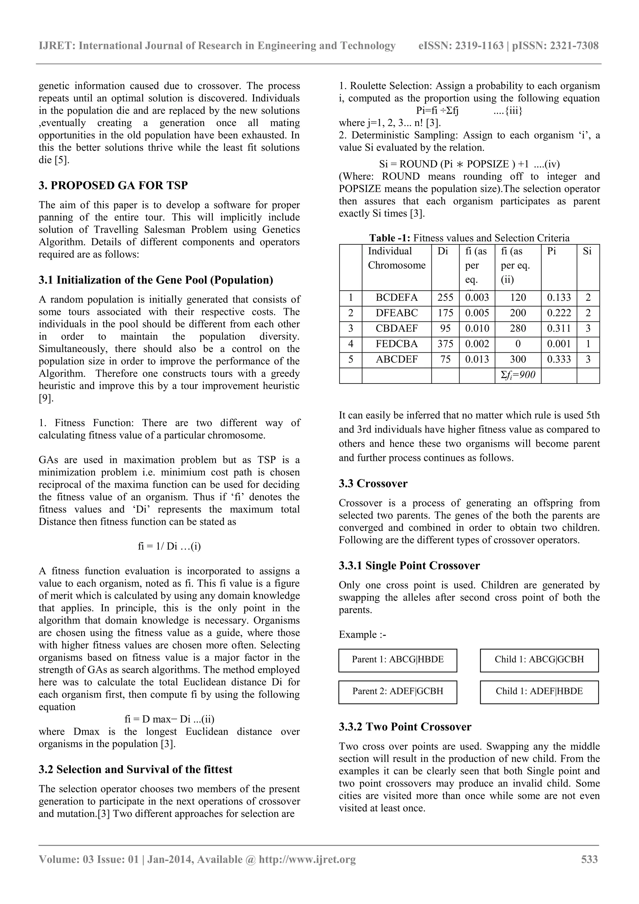 IJRET: International Journal of Research in Engineering and Technology eISSN: 2319-1163 | pISSN: 2321-7308 _______________________________________________________________________________________ Volume: 03 Issue: 01 | Jan-2014, Available @ http://www.ijret.org 533 genetic information caused due to crossover. The process repeats until an optimal solution is discovered. Individuals in the population die and are replaced by the new solutions ,eventually creating a generation once all mating opportunities in the old population have been exhausted. In this the better solutions thrive while the least fit solutions die [5]. 3. PROPOSED GA FOR TSP The aim of this paper is to develop a software for proper panning of the entire tour. This will implicitly include solution of Travelling Salesman Problem using Genetics Algorithm. Details of different components and operators required are as follows: 3.1 Initialization of the Gene Pool (Population) A random population is initially generated that consists of some tours associated with their respective costs. The individuals in the pool should be different from each other in order to maintain the population diversity. Simultaneously, there should also be a control on the population size in order to improve the performance of the Algorithm. Therefore one constructs tours with a greedy heuristic and improve this by a tour improvement heuristic [9]. 1. Fitness Function: There are two different way of calculating fitness value of a particular chromosome. GAs are used in maximation problem but as TSP is a minimization problem i.e. minimium cost path is chosen reciprocal of the maxima function can be used for deciding the fitness value of an organism. Thus if „fi‟ denotes the fitness values and „Di‟ represents the maximum total Distance then fitness function can be stated as fi = 1/ Di …(i) A fitness function evaluation is incorporated to assigns a value to each organism, noted as fi. This fi value is a figure of merit which is calculated by using any domain knowledge that applies. In principle, this is the only point in the algorithm that domain knowledge is necessary. Organisms are chosen using the fitness value as a guide, where those with higher fitness values are chosen more often. Selecting organisms based on fitness value is a major factor in the strength of GAs as search algorithms. The method employed here was to calculate the total Euclidean distance Di for each organism first, then compute fi by using the following equation fi = D max− Di ...(ii) where Dmax is the longest Euclidean distance over organisms in the population [3]. 3.2 Selection and Survival of the fittest The selection operator chooses two members of the present generation to participate in the next operations of crossover and mutation.[3] Two different approaches for selection are 1. Roulette Selection: Assign a probability to each organism i, computed as the proportion using the following equation Pi=fi †Σfj ....{iii} where j=1, 2, 3... n! [3]. 2. Deterministic Sampling: Assign to each organism „i‟, a value Si evaluated by the relation. Si = ROUND (Pi ∗ POPSIZE ) +1 ....(iv) (Where: ROUND means rounding off to integer and POPSIZE means the population size).The selection operator then assures that each organism participates as parent exactly Si times [3]. Table -1: Fitness values and Selection Criteria Individual Chromosome Di fi (as per eq. (i) fi (as per eq. (ii) Pi Si 1 BCDEFA 255 0.003 120 0.133 2 2 DFEABC 175 0.005 200 0.222 2 3 CBDAEF 95 0.010 280 0.311 3 4 FEDCBA 375 0.002 0 0.001 1 5 ABCDEF 75 0.013 300 0.333 3 Σfi=900 It can easily be inferred that no matter which rule is used 5th and 3rd individuals have higher fitness value as compared to others and hence these two organisms will become parent and further process continues as follows. 3.3 Crossover Crossover is a process of generating an offspring from selected two parents. The genes of the both the parents are converged and combined in order to obtain two children. Following are the different types of crossover operators. 3.3.1 Single Point Crossover Only one cross point is used. Children are generated by swapping the alleles after second cross point of both the parents. Example :- 3.3.2 Two Point Crossover Two cross over points are used. Swapping any the middle section will result in the production of new child. From the examples it can be clearly seen that both Single point and two point crossovers may produce an invalid child. Some cities are visited more than once while some are not even visited at least once. Parent 1: ABCG|HBDE Parent 2: ADEF|GCBH Child 1: ABCG|GCBH Child 1: ADEF|HBDE 
