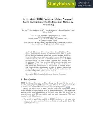 A Heuristic TRIZ Problem Solving Approach
based on Semantic Relatedness and Ontology
Reasoning
Wei Yan1,2
, Cecilia Zanni-Merk2
, François Rousselot2
, Denis Cavallucci1
, and
Pierre Collet2
1
LGECO/INSA Strasbourg, 24 Boulevard de la Victoire,
67084 Strasbourg Cedex, France
2
LSIIT/BFO Team (UMR CNRS 7005) - Pôle API BP 10413,
67412 Illkirch Cedex, France
{wei.yan,cecilia.zanni-merk,francois.rousselot,denis.cavallucci}@
insa-strasbourg.fr,pierre.collet@unistra.fr
Abstract. The theory of inventive problem solving (TRIZ) was devel-
oped to solve inventive problems in different industrial fields. In recent
decades, modern innovation theories and methods proposed several dif-
ferent knowledge sources, whose use requires extensive knowledge about
different engineering domains. In order to facilitate the use of the TRIZ
knowledge sources, this paper explores a heuristic TRIZ problem solv-
ing approach. Firstly, TRIZ users start solving inventive problem with
the TRIZ knowledge source of their choice. Then other similar knowl-
edge sources are used according to a calculation of semantic related-
ness. Finally, heuristic solutions are returned by ontology reasoning on
the knowledge sources. The case of a ”Diving Fin” is used to show the
heuristic TRIZ problem solving process in detail.
Keywords: TRIZ, Semantic Relatedness, Ontology Reasoning.
1 Introduction
TRIZ, the theory of inventive problem solving, was developed in the middle of
the 20th century by G. S. Althshuller. The goal of this methodology was, initially,
to improve and facilitate the resolution of technological problems [1] [2].
During the development of TRIZ, different knowledge sources were estab-
lished in order to solve different types of inventive problems. These knowledge
sources are all built independently of the application field, but their levels of
abstraction are very different, making their use quite complicated. The main
reasons for this difficulty are:
1. The wealth of knowledge available in TRIZ is available for solving a large
variety of inventive problems but access to the needed specific knowledge
might be troublesome.
 