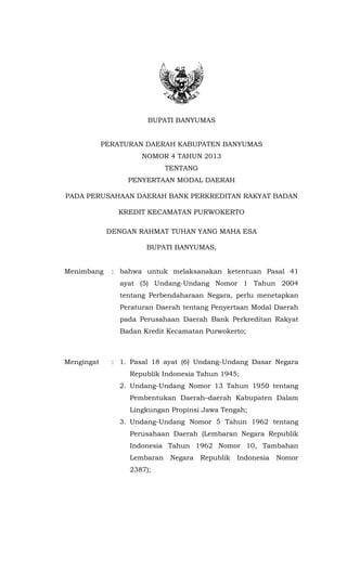 BUPATI BANYUMAS
PERATURAN DAERAH KABUPATEN BANYUMAS
NOMOR 4 TAHUN 2013
TENTANG
PENYERTAAN MODAL DAERAH
PADA PERUSAHAAN DAERAH BANK PERKREDITAN RAKYAT BADAN
KREDIT KECAMATAN PURWOKERTO
DENGAN RAHMAT TUHAN YANG MAHA ESA
BUPATI BANYUMAS,
Menimbang : bahwa untuk melaksanakan ketentuan Pasal 41
ayat (5) Undang-Undang Nomor 1 Tahun 2004
tentang Perbendaharaan Negara, perlu menetapkan
Peraturan Daerah tentang Penyertaan Modal Daerah
pada Perusahaan Daerah Bank Perkreditan Rakyat
Badan Kredit Kecamatan Purwokerto;
Mengingat : 1. Pasal 18 ayat (6) Undang-Undang Dasar Negara
Republik Indonesia Tahun 1945;
2. Undang-Undang Nomor 13 Tahun 1950 tentang
Pembentukan Daerah–daerah Kabupaten Dalam
Lingkungan Propinsi Jawa Tengah;
3. Undang-Undang Nomor 5 Tahun 1962 tentang
Perusahaan Daerah (Lembaran Negara Republik
Indonesia Tahun 1962 Nomor 10, Tambahan
Lembaran Negara Republik Indonesia Nomor
2387);
 