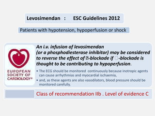 Levosimendan :

ESC Guidelines 2012

Patients with hypotension, hypoperfusion or shock
An i.v. infusion of levosimendan
(or a phosphodiesterase inhibitor) may be considered
to reverse the effect of ẞ
-blockade if ẞ
-blockade is
thought to be contributing to hypoperfusion.
• The ECG should be monitored continuously because inotropic agents
can cause arrhythmias and myocardial ischaemia,
• and, as these agents are also vasodilators, blood pressure should be
monitored carefully.

Class of recommendation IIb . Level of evidence C

 