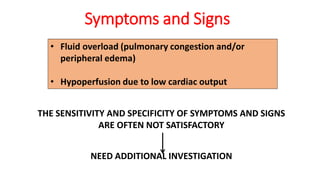 Symptoms and Signs
• Fluid overload (pulmonary congestion and/or
peripheral edema)
• Hypoperfusion due to low cardiac output
THE SENSITIVITY AND SPECIFICITY OF SYMPTOMS AND SIGNS
ARE OFTEN NOT SATISFACTORY
NEED ADDITIONAL INVESTIGATION
 