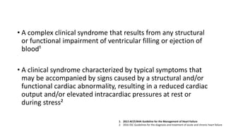 Definition of Heart Failure
• A complex clinical syndrome that results from any structural
or functional impairment of ventricular filling or ejection of
blood¹
• A clinical syndrome characterized by typical symptoms that
may be accompanied by signs caused by a structural and/or
functional cardiac abnormality, resulting in a reduced cardiac
output and/or elevated intracardiac pressures at rest or
during stress²
1. 2013 ACCF/AHA Guideline for the Management of Heart Failure
2. 2016 ESC Guidelines for the diagnosis and treatment of acute and chronic heart failure
 