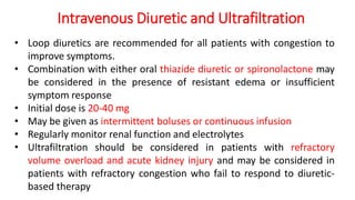 Intravenous Diuretic and Ultrafiltration
• Loop diuretics are recommended for all patients with congestion to
improve symptoms.
• Combination with either oral thiazide diuretic or spironolactone may
be considered in the presence of resistant edema or insufficient
symptom response
• Initial dose is 20-40 mg
• May be given as intermittent boluses or continuous infusion
• Regularly monitor renal function and electrolytes
• Ultrafiltration should be considered in patients with refractory
volume overload and acute kidney injury and may be considered in
patients with refractory congestion who fail to respond to diuretic-
based therapy
 