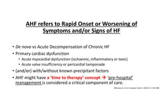 Definition of Acute Heart Failure
AHF refers to Rapid Onset or Worsening of
Symptoms and/or Signs of HF
• De novo vs Acute Decompensation of Chronic HF
• Primary cardiac dysfunction
• Acute myocardial dysfunction (ischaemic, inflammatory or toxic)
• Acute valve insufficiency or pericardial tamponade
• (and/or) with/without known precipitant factors
• AHF might have a ‘time to therapy’ concept → ‘pre-hospital’
management is considered a critical component of care.
Mebazaa A, et al. European Heart J (2015) 17, 544-588.
 