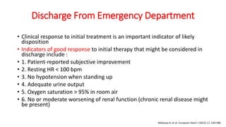 Discharge From Emergency Department
• Clinical response to initial treatment is an important indicator of likely
disposition
• Indicators of good response to initial therapy that might be considered in
discharge include :
• 1. Patient-reported subjective improvement
• 2. Resting HR < 100 bpm
• 3. No hypotension when standing up
• 4. Adequate urine output
• 5. Oxygen saturation > 95% in room air
• 6. No or moderate worsening of renal function (chronic renal disease might
be present)
Mebazaa A, et al. European Heart J (2015) 17, 544-588.
 
