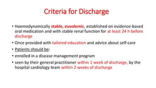 Criteria for Discharge
• Haemodynamically stable, euvolemic, established on evidence-based
oral medication and with stable renal function for at least 24 h before
discharge
• Once provided with tailored education and advice about self-care
• Patients should be:
• enrolled in a disease management program
• seen by their general practitioner within 1 week of discharge, by the
hospital cardiology team within 2 weeks of discharge
 