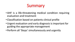 Summary
•AHF is a life-threatening medical condition requiring
evaluation and treatment
•Classification based on patients clinical profile
•Urgent evaluation and early diagnosis is important for
guiding the appropriate management
•Perform all ‘Steps’ simultaneously and urgently
 