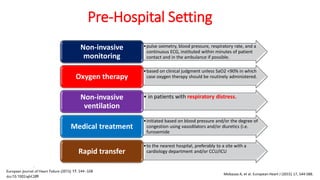 Pre-Hospital Setting
•pulse oximetry, blood pressure, respiratory rate, and a
continuous ECG, instituted within minutes of patient
contact and in the ambulance if possible.
Non-invasive
monitoring
•based on clinical judgment unless SaO2 <90% in which
case oxygen therapy should be routinely administered.Oxygen therapy
• in patients with respiratory distress.Non-invasive
ventilation
•initiated based on blood pressure and/or the degree of
congestion using vasodilators and/or diuretics (i.e.
furosemide
Medical treatment
•to the nearest hospital, preferably to a site with a
cardiology department and/or CCU/ICURapid transfer
Mebazaa A, et al. European Heart J (2015) 17, 544-588.
 