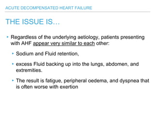 ACUTE DECOMPENSATED HEART FAILURE
THE ISSUE IS…
▸Regardless of the underlying aetiology, patients presenting
with AHF appear very similar to each other:
▸Sodium and Fluid retention,
▸excess Fluid backing up into the lungs, abdomen, and
extremities.
▸The result is fatigue, peripheral oedema, and dyspnea that
is often worse with exertion
 