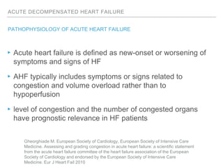 ACUTE DECOMPENSATED HEART FAILURE
PATHOPHYSIOLOGY OF ACUTE HEART FAILURE
▸Acute heart failure is defined as new-onset or worsening of
symptoms and signs of HF
▸AHF typically includes symptoms or signs related to
congestion and volume overload rather than to
hypoperfusion
▸level of congestion and the number of congested organs
have prognostic relevance in HF patients
Gheorghiade M. European Society of Cardiology, European Society of Intensive Care
Medicine. Assessing and grading congestion in acute heart failure: a scientific statement
from the acute heart failure committee of the heart failure association of the European
Society of Cardiology and endorsed by the European Society of Intensive Care
Medicine. Eur J Heart Fail 2010
 