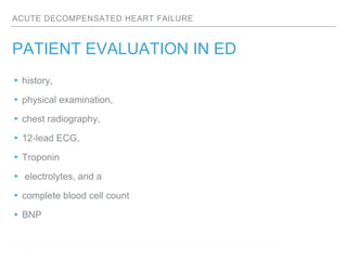 ACUTE DECOMPENSATED HEART FAILURE
PATIENT EVALUATION IN ED
▸history,
▸physical examination,
▸chest radiography,
▸12-lead ECG,
▸Troponin
▸ electrolytes, and a
▸complete blood cell count
▸BNP
Collins SP, . Prevalence of negative chest radiography results in the emergency department patient with decompensated heart failure. Ann Emerg Med. 2006;47:13–18.
 