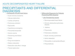 ACUTE DECOMPENSATED HEART FAILURE
PRECIPITANTS AND DIFFERENTIAL
DIAGNOSIS ▸Differential Diagnosis for Patients
Presenting With Dyspnea
▸Life-Threatening causes
▸Decompensated heart failure
▸Chronic obstructive pulmonary
disease
▸ Asthma
▸Pneumonia
▸Pulmonary embolism
▸Acute coronary syndromes
▸Aortic dissection
▸Pericarditis or pericardial effusion
▸Pneumothorax
▸Precipitants of Acute heart failure
▸Acute coronary ischaemia
▸Valvular dysfunction
▸Cardiac arrhythmia
▸Pulmonary embolism
▸Myocarditis
▸Hypertensive emergency
▸Pericardial tamponade
▸Severe anemia
▸Worsening renal failure
▸Sepsis
▸Drug noncompliance
▸Dietary indiscretion
▸Medication side effect / change
▸Thyroid dysfunction
 