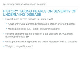 ACUTE DECOMPENSATED HEART FAILURE
HISTORY TAKING PEARLS ON SEVERITY OF
UNDERLYING DISEASE
▸Expect more severe disease in Patients with
▸AICD or PPM (automated implantable cardioverter defibrillator
▸Medication clues e.g. Patient on Spironolactone
▸Patients on homeopathic doses of Beta Blockers or ACE might
have baseline low BP
▸whilst patients with big doses are truely Hypertensive’s at baseline
▸Weight change if known?
 
