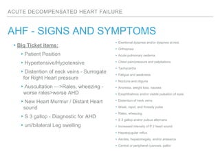 ACUTE DECOMPENSATED HEART FAILURE
AHF - SIGNS AND SYMPTOMS
▸Exertional dyspnea and/or dyspnea at rest
▸Orthopnea
▸Acute pulmonary oedema
▸Chest pain/pressure and palpitations
▸Tachycardia
▸Fatigue and weakness
▸Nocturia and oliguria
▸Anorexia, weight loss, nausea
▸Exophthalmos and/or visible pulsation of eyes
▸Distention of neck veins
▸Weak, rapid, and thready pulse
▸Rales, wheezing
▸S 3 gallop and/or pulsus alternans
▸Increased intensity of P 2 heart sound
▸Hepatojugular reflux
▸Ascites, hepatomegaly, and/or anasarca
▸Central or peripheral cyanosis, pallor
▸Big Ticket items:
▸Patient Position
▸Hypertensive/Hypotensive
▸Distention of neck veins - Surrogate
for Right Heart pressure
▸Auscultation —>Rales, wheezing -
worse rales>worse AHD
▸New Heart Murmur / Distant Heart
sound
▸S 3 gallop - Diagnostic for AHD
▸uni/bilateral Leg swelling
 