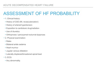 ACUTE DECOMPENSATED HEART FAILURE
ASSESSMENT OF HF PROBABILITY
▸1. Clinical history:
▸History of CAD (MI, revascularization)
▸History of arterial hypertension
▸Exposition to cardiotoxic drug/radiation
▸Use of diuretics
▸Orthopnoea / paroxysmal nocturnal dyspnoea
▸2. Physical examination:
▸Rales
▸Bilateral ankle oedema
▸Heart murmur
▸Jugular venous dilatation
▸Laterally displaced/broadened apical beat
▸3. ECG:
▸Any abnormality
 