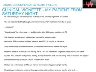 ACUTE DECOMPENSATED HEART FAILURE
CLINICAL VIGNETTE - MY PATIENT FROM
SATURDAY NIGHT
Its 6:32 am and you are the Registrar in charge of the Saturday night shift at Charlie’s.
You are tired after battling through Amphetamine and ETOH inebriated Patients, its quiet,
….too quiet!
“Its quite quiet” the Intern says…… and 2 minutes later SJA rushes a patient into T2.
The patient is an overweight middle-aged man who is also struggling
to breathe. SJA report that his blood pressure was 220/130 mm Hg at the scene.
Shifty immediately attaches the patient to the cardiac monitor and obtains vital signs.
His blood pressure is now 240/140 mm Hg. HR is 140. You listen to his lungs and notice coarse, wet breath
sounds. Your patient is tachypnoeic, sweaty, leaning forward in bed, and saturating 72% on room air. His oxygen
saturation improves to 88% on a 100% nonrebreather mask.
His legs are oedematous, and he has marked conversational dyspnea(single words).
Respiratory arrest seems certain unless appropriate action is taken, and you wonder what to do…..
 