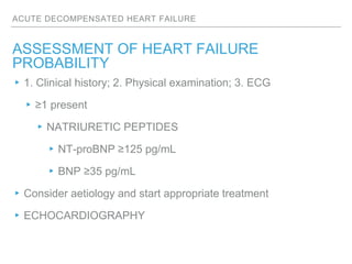 ACUTE DECOMPENSATED HEART FAILURE
ASSESSMENT OF HEART FAILURE
PROBABILITY
▸1. Clinical history; 2. Physical examination; 3. ECG
▸≥1 present
▸NATRIURETIC PEPTIDES
▸NT-proBNP ≥125 pg/mL
▸BNP ≥35 pg/mL
▸Consider aetiology and start appropriate treatment
▸ECHOCARDIOGRAPHY
 