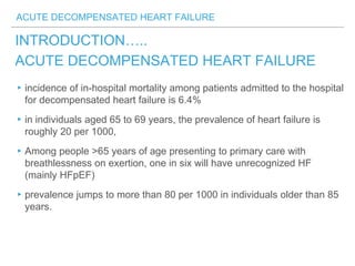 ACUTE DECOMPENSATED HEART FAILURE
INTRODUCTION…..
ACUTE DECOMPENSATED HEART FAILURE
▸incidence of in-hospital mortality among patients admitted to the hospital
for decompensated heart failure is 6.4%
▸in individuals aged 65 to 69 years, the prevalence of heart failure is
roughly 20 per 1000,
▸Among people >65 years of age presenting to primary care with
breathlessness on exertion, one in six will have unrecognized HF
(mainly HFpEF)
▸prevalence jumps to more than 80 per 1000 in individuals older than 85
years.
 
