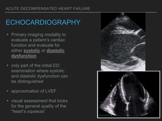 ACUTE DECOMPENSATED HEART FAILURE
ECHOCARDIOGRAPHY
▸ Primary imaging modality to
evaluate a patient’s cardiac
function and evaluate for
either systolic or diastolic
dysfunction
▸ only part of the initial ED
examination where systolic
and diastolic dysfunction can
be distinguished
▸ approximation of LVEF
▸ visual assessment that looks
for the general quality of the
“heart’s squeeze”
 