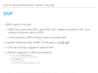 ACUTE DECOMPENSATED HEART FAILURE
BNP
▸BNP Cutoff of 100 ng/l,
▸BNP had a sensitivity 90%, specificity 76%, negative predictive 79%, and
positive predictive value of 89%.
▸In this capacity, BNP is highly useful to exclude AHF
▸negative likelihood ratio of BNP at 100 pg/mL is 0.13 -LR
▸< 100 ng/l strongly suggestive against AHF
▸>400ng/l suggestive of AHF exacerbation
• However may be falsely elevated in:
• Renal disease, atrial fibrillation, pulmonary HTN
• May be falsely low in:
• Obese patients, HFPEF
• High BNP increased Mortality in men
1. Maisel AS, et all . Rapid measurement of B-type natriuretic peptide in the emergency diagnosis of heart failure. N Engl J Med. 2002;347:161–167.
 