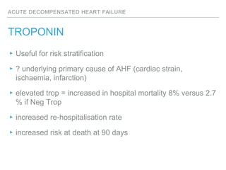 ACUTE DECOMPENSATED HEART FAILURE
TROPONIN
▸Useful for risk stratification
▸? underlying primary cause of AHF (cardiac strain,
ischaemia, infarction)
▸elevated trop = increased in hospital mortality 8% versus 2.7
% if Neg Trop
▸increased re-hospitalisation rate
▸increased risk at death at 90 days
 