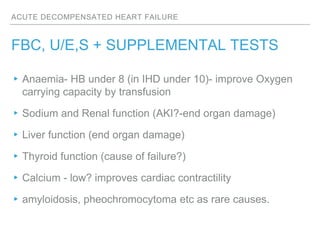 ACUTE DECOMPENSATED HEART FAILURE
FBC, U/E,S + SUPPLEMENTAL TESTS
▸Anaemia- HB under 8 (in IHD under 10)- improve Oxygen
carrying capacity by transfusion
▸Sodium and Renal function (AKI?-end organ damage)
▸Liver function (end organ damage)
▸Thyroid function (cause of failure?)
▸Calcium - low? improves cardiac contractility
▸amyloidosis, pheochromocytoma etc as rare causes.
 