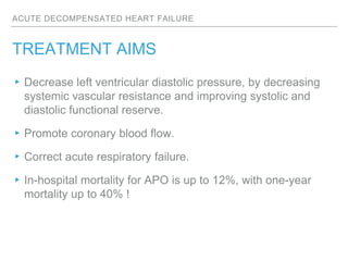 ACUTE DECOMPENSATED HEART FAILURE
TREATMENT AIMS
▸Decrease left ventricular diastolic pressure, by decreasing
systemic vascular resistance and improving systolic and
diastolic functional reserve.
▸Promote coronary blood flow.
▸Correct acute respiratory failure.
▸In-hospital mortality for APO is up to 12%, with one-year
mortality up to 40% !
 