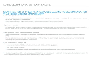 ACUTE DECOMPENSATED HEART FAILURE
IDENTIFICATION OF PRECIPITANTS/CAUSES LEADING TO DECOMPENSATION
THAT NEEDS URGENT MANAGEMENT
▸ Acute coronary syndrome.
▸ Coexistence of these two clinical conditions (ACS and AHF) always identifies a very-high-risk group where an immediate (i.e. <2 h from hospital admission in patients
with NSTEMI, analogous to STEMI management)
▸ invasive strategy with intent to perform revascularization is recommended, irrespective of ECG or biomarker findings.
▸ Hypertensive emergency.
▸ AHF precipitated by rapid and excessive increase in arterial blood pressure typically manifests as acute pulmonary oedema. Aggressive blood pressure reduction (in
the range of 25% during the first few hours and cautiously thereafter) with i.v. vasodilators in combination with loop diuretics is recommended.
▸ Rapid arrhythmias or severe bradycardia/conduction disturbance.
▸ Severe rhythm disturbances in patients with AHF and unstable conditions should be corrected urgently with medical therapy, electrical cardioversion or temporary
pacing
▸ Electrical cardioversion is recommended if an atrial or ventricular arrhythmia is thought to be contributing to the patient's haemodynamic compromise in order to
restore sinus rhythm and improve the patient's clinical condition.
▸ Acute mechanical cause underlying AHF.
▸ mechanical complication of ACS (free wall rupture, ventricular septal defect, acute mitral regurgitation),
▸ chest trauma or cardiac intervention
▸ Echocardiography is essential for diagnosis, and treatment typically requires circulatory support with surgical or percutaneous intervention.
▸ • Acute pulmonary embolism. When acute pulmonary embolism is confirmed as the cause of shock or hypotension, immediate specific treatment is recommended with
primary reperfusion either with thrombolysis, catheter-based approach or surgical embolectomy.
 