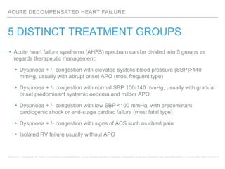 ACUTE DECOMPENSATED HEART FAILURE
5 DISTINCT TREATMENT GROUPS
▸ Acute heart failure syndrome (AHFS) spectrum can be divided into 5 groups as
regards therapeutic management:
▸Dyspnoea + /- congestion with elevated systolic blood pressure (SBP)>140
mmHg, usually with abrupt onset APO (most frequent type)
▸Dyspnoea + /- congestion with normal SBP 100-140 mmHg, usually with gradual
onset predominant systemic oedema and milder APO
▸Dyspnoea + /- congestion with low SBP <100 mmHg, with predominant
cardiogenic shock or end-stage cardiac failure (most fatal type)
▸Dyspnoea + /- congestion with signs of ACS such as chest pain
▸Isolated RV failure usually without APO
Mebazza A, Gheoghiade M, Pina I et al. Practical recommendations for pre- hospital and early in-hospital management of patients presenting with acute heart failure. Crit Care Med 2008;36:S129-39.
 