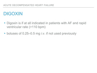 ACUTE DECOMPENSATED HEART FAILURE
DIGOXIN
▸Digoxin is if at all indicated in patients with AF and rapid
ventricular rate (>110 bpm)
▸boluses of 0.25–0.5 mg i.v. if not used previously
 