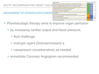 ACUTE DECOMPENSATED HEART FAILURE
MANAGEMENT OF PATIENTS WITH CARDIOGENIC SHOCK
▸Pharmacologic therapy aims to improve organ perfusion
▸by increasing cardiac output and blood pressure.
▸fluid challenge,
▸inotropic agent (Dobutamine)and a
▸vasopressor (noradrenaline) as needed.
▸immediate Coronary Angiogram recommended
 
