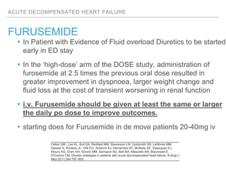 ACUTE DECOMPENSATED HEART FAILURE
FURUSEMIDE
Felker GM , Lee KL, Bull DA, Redfield MM, Stevenson LW, Goldsmith SR, LeWinter MM,
Deswal A, Rouleau JL, Ofili EO, Anstrom KJ, Hernandez AF, McNulty SE, Velazquez EJ,
Kfoury AG, Chen HH, Givertz MM, Semigran MJ, Bart BA, Mascette AM, Braunwald E,
O'Connor CM. Diuretic strategies in patients with acute decompensated heart failure. N Engl J
Med 2011;364:797–805.
▸In Patient with Evidence of Fluid overload Diuretics to be started
early in ED stay
▸In the ‘high-dose’ arm of the DOSE study, administration of
furosemide at 2.5 times the previous oral dose resulted in
greater improvement in dyspnoea, larger weight change and
fluid loss at the cost of transient worsening in renal function
▸i.v. Furusemide should be given at least the same or larger
the daily po dose to improve outcomes.
▸starting does for Furusemide in de move patients 20-40mg iv
 