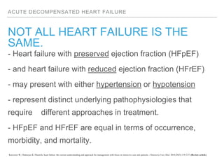 ACUTE DECOMPENSATED HEART FAILURE
NOT ALL HEART FAILURE IS THE
SAME.
- Heart failure with preserved ejection fraction (HFpEF)
- and heart failure with reduced ejection fraction (HFrEF)
- may present with either hypertension or hypotension
- represent distinct underlying pathophysiologies that
require different approaches in treatment.
- HFpEF and HFrEF are equal in terms of occurrence,
morbidity, and mortality.
Karrowni W, Chatterjee K. Diastolic heart failure: the current understanding and approach for management with focus on intensive care unit patients. J Intensive Care Med. 2014;29(3):119-127. (Review article)
 