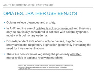 ACUTE DECOMPENSATED HEART FAILURE
OPIATES…RATHER USE BENZO’S
▸Opiates relieve dyspnoea and anxiety.
▸In AHF, routine use of opiates is not recommended and they may
only be cautiously considered in patients with severe dyspnoea,
mostly with pulmonary oedema.
▸Dose-dependent side effects include nausea, hypotension,
bradycardia and respiratory depression (potentially increasing the
need for invasive ventilation).
▸There are controversies regarding the potentially elevated
mortality risk in patients receiving morphine
Peacock WF , Hollander JE, Diercks DB, Lopatin M, Fonarow G, Emerman CL. Morphine and
outcomes in acute decompensated heart failure: an ADHERE analysis. Emerg Med
J 2008;25:205–209.
 