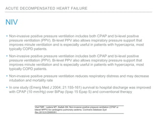 ACUTE DECOMPENSATED HEART FAILURE
NIV
▸Non-invasive positive pressure ventilation includes both CPAP and bi-level positive
pressure ventilation (PPV). Bi-level PPV also allows inspiratory pressure support that
improves minute ventilation and is especially useful in patients with hypercapnia, most
typically COPD patients.
▸Non-invasive positive pressure ventilation includes both CPAP and bi-level positive
pressure ventilation (PPV). Bi-level PPV also allows inspiratory pressure support that
improves minute ventilation and is especially useful in patients with hypercapnia, most
typically COPD patients.
▸Non-invasive positive pressure ventilation reduces respiratory distress and may decrease
intubation and mortality rate
▸In one study (Emerg Med J 2004; 21:155-161) survival to hospital discharge was improved
with CPAP (10 mm/Hg) over BiPap (Ipap 15 Epap 5) and conventional therapy
Vital FMR , Ladeira MT, Atallah AN. Non-invasive positive pressure ventilation (CPAP or
bilevel NPPV) for cardiogenic pulmonary oedema. Cochrane Database Syst
Rev 2013;5:CD005351.
 