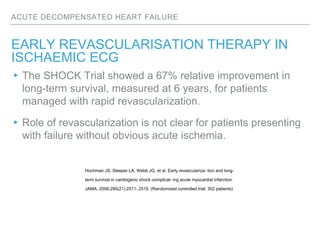 ACUTE DECOMPENSATED HEART FAILURE
EARLY REVASCULARISATION THERAPY IN
ISCHAEMIC ECG
▸The SHOCK Trial showed a 67% relative improvement in
long-term survival, measured at 6 years, for patients
managed with rapid revascularization.
▸Role of revascularization is not clear for patients presenting
with failure without obvious acute ischemia.
Hochman JS, Sleeper LA, Webb JG, et al. Early revasculariza- tion and long-
term survival in cardiogenic shock complicat- ing acute myocardial infarction.
JAMA. 2006;295(21):2511- 2515. (Randomized controlled trial; 302 patients)
 