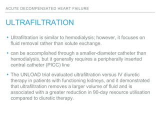 ACUTE DECOMPENSATED HEART FAILURE
ULTRAFILTRATION
▸Ultrafiltration is similar to hemodialysis; however, it focuses on
fluid removal rather than solute exchange.
▸can be accomplished through a smaller-diameter catheter than
hemodialysis, but it generally requires a peripherally inserted
central catheter (PICC) line
▸The UNLOAD trial evaluated ultrafiltration versus IV diuretic
therapy in patients with functioning kidneys, and it demonstrated
that ultrafiltration removes a larger volume of fluid and is
associated with a greater reduction in 90-day resource utilisation
compared to diuretic therapy.
 