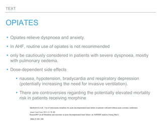 TEXT
OPIATES
▸Opiates relieve dyspnoea and anxiety.
▸In AHF, routine use of opiates is not recommended
▸only be cautiously considered in patients with severe dyspnoea, mostly
with pulmonary oedema.
▸Dose-dependent side effects
▸nausea, hypotension, bradycardia and respiratory depression
(potentially increasing the need for invasive ventilation).
▸There are controversies regarding the potentially elevated mortality
risk in patients receiving morphine
Iakobishvili et all, Use of intravenous morphine for acute decompensated heart failure in patients with and without acute coronary syndromes.
Acute Card Care 2011;13:76–80.
PeacockWF.ett all.Morphine and outcomes in acute decompensated heart failure: an ADHERE analysis.Emerg Med J
2008;25:205–209.
 