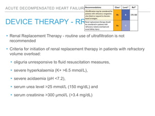 ACUTE DECOMPENSATED HEART FAILURE
DEVICE THERAPY - RRT
▸Renal Replacement Therapy - routine use of ultrafiltration is not
recommended
▸Criteria for initiation of renal replacement therapy in patients with refractory
volume overload:
▸oliguria unresponsive to fluid resuscitation measures,
▸severe hyperkalaemia (K+ >6.5 mmol/L),
▸severe acidaemia (pH <7.2),
▸serum urea level >25 mmol/L (150 mg/dL) and
▸serum creatinine >300 µmol/L (>3.4 mg/dL)
 