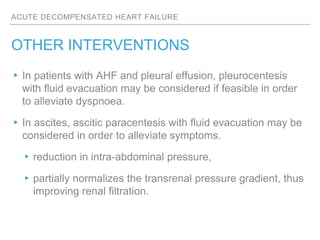 ACUTE DECOMPENSATED HEART FAILURE
OTHER INTERVENTIONS
▸In patients with AHF and pleural effusion, pleurocentesis
with fluid evacuation may be considered if feasible in order
to alleviate dyspnoea.
▸In ascites, ascitic paracentesis with fluid evacuation may be
considered in order to alleviate symptoms.
▸reduction in intra-abdominal pressure,
▸partially normalizes the transrenal pressure gradient, thus
improving renal filtration.
 
