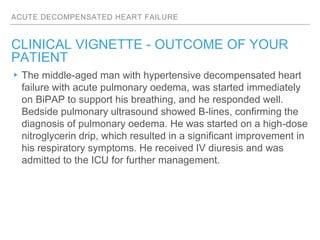 ACUTE DECOMPENSATED HEART FAILURE
CLINICAL VIGNETTE - OUTCOME OF YOUR
PATIENT
▸The middle-aged man with hypertensive decompensated heart
failure with acute pulmonary oedema, was started immediately
on BiPAP to support his breathing, and he responded well.
Bedside pulmonary ultrasound showed B-lines, confirming the
diagnosis of pulmonary oedema. He was started on a high-dose
nitroglycerin drip, which resulted in a significant improvement in
his respiratory symptoms. He received IV diuresis and was
admitted to the ICU for further management.
 