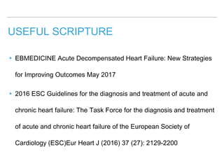 USEFUL SCRIPTURE
▸ EBMEDICINE Acute Decompensated Heart Failure: New Strategies
for Improving Outcomes May 2017
▸ 2016 ESC Guidelines for the diagnosis and treatment of acute and
chronic heart failure: The Task Force for the diagnosis and treatment
of acute and chronic heart failure of the European Society of
Cardiology (ESC)Eur Heart J (2016) 37 (27): 2129-2200
 
