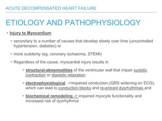 ACUTE DECOMPENSATED HEART FAILURE
ETIOLOGY AND PATHOPHYSIOLOGY
▸Injury to Myocardium
▸secondary to a number of causes that develop slowly over time (uncontrolled
hypertension, diabetes) or
▸more suddenly (eg, coronary ischaemia, STEMI)
▸Regardless of the cause, myocardial injury results in
▸structural-abnormalities of the ventricular wall that impair systolic
contraction or diastolic relaxation
▸electrophysiological, ->impaired conduction,(QRS widening on ECG),
which can lead to conduction blocks and re-entrant dysrhythmias and
▸biochemical remodeling -> impaired myocyte functionality and
increased risk of dysrhythmia
 