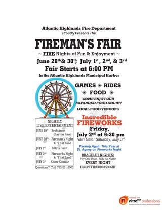 Atlantic Highlands Fire Department
                   Proudly Presents The




  ~ FIVE Nights of Fun & Enjoyment ~
 June 29th& 30th July 1st , 2 nd, & 3 rd
               ,
    Fair Starts at 6:00 PM
  In the Atlantic Highlands Municipal Harbor

                               GAMES 7 RIDES
                                 7 FOOD 7
                                  COME ENJOY OUR
                               EXPANDED FOOD COURT!
                               LOCAL FOOD VENDORS

                                  Incredible
         NIGHTLY
LIVE ENTERTAINMENT             FIREWORKS
JUNE 29th - Beth Anne               Friday,
             Clayton Band July 2nd at 9:30 pm
JUNE 30 - Fireman’s Night Rain Date: Saturday, July 3 rd
        th

             & “ThatBand”
                            Parking Again This Year at
JULY 1st - Billy's Fault   St. Agnes on Fireworks Night
JULY 2nd - Fireworks Night     BRACELET NIGHTS:
             & “ThatBand”    Pay One Price - Ride All Night!
      rd - Shore Soundz
JUL 3
   Y
                                 EVERY NIGHT
Questions? Call 732-291-2002     EXCEPT FIREWORKS NIGHT
 