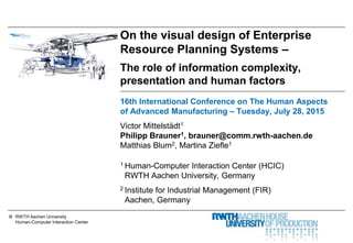 © RWTH Aachen University
Human-Computer Interaction Center
On the visual design of Enterprise
Resource Planning Systems –
The role of information complexity,
presentation and human factors
16th International Conference on The Human Aspects
of Advanced Manufacturing – Tuesday, July 28, 2015
Victor Mittelstädt1
Philipp Brauner1, brauner@comm.rwth-aachen.de
Matthias Blum2, Martina Ziefle1
1 Human-Computer Interaction Center (HCIC)
RWTH Aachen University, Germany
2 Institute for Industrial Management (FIR)
Aachen, Germany
 